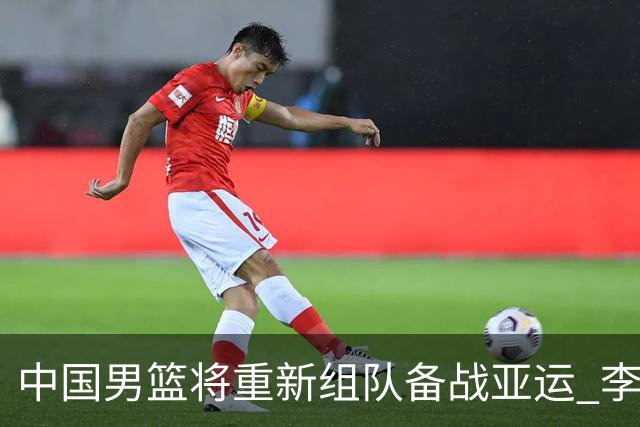 中国男篮将重新组队备战亚运 李凯尔周琦缺席