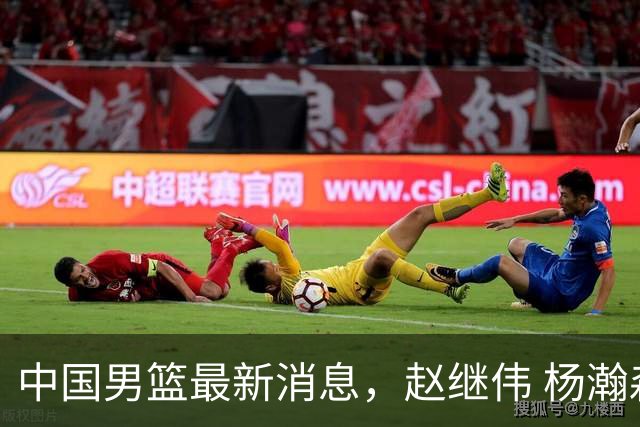 中国男篮最新消息，赵继伟 杨瀚森 郭士强齐表态 做好准备主场双杀！