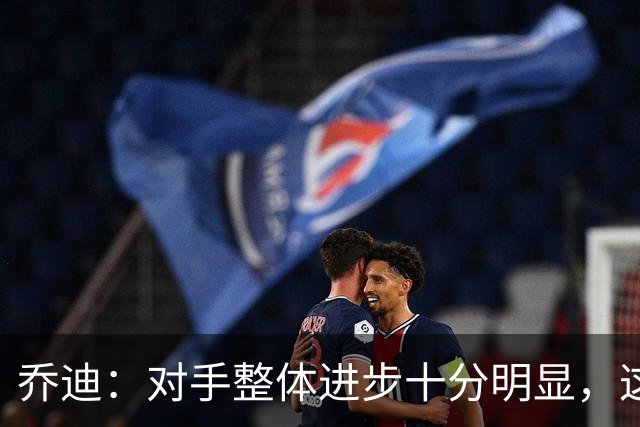 乔迪：对手整体进步十分明显，这场比赛也能检验我们的真实实力