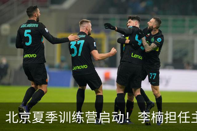 北京夏季训练营启动！李楠担任主帅，许利民任总教练，赵睿已归队！