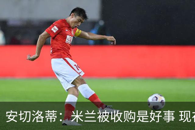 安切洛蒂：米兰被收购是好事 现在不谈回米兰可能