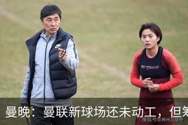 曼晚：曼联新球场还未动工，但筹备工作在推进很快公布新消息