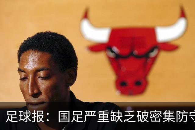 足球报：国足严重缺乏破密集防守的能力，防线稳定性存在问题