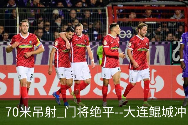 70米吊射 门将绝平--大连鲲城冲甲 怎一个神字了得