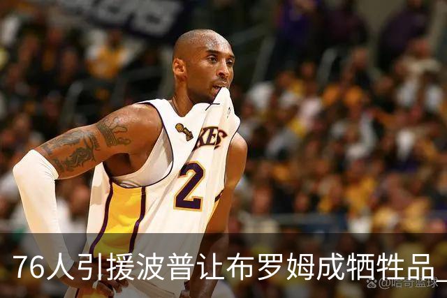 76人引援波普让布罗姆成牺牲品 寻交易无果或直接裁员腾空间